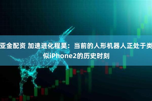 亚金配资 加速进化程昊：当前的人形机器人正处于类似iPhone2的历史时刻