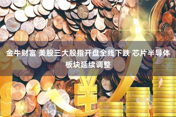 金牛财富 美股三大股指开盘全线下跌 芯片半导体板块延续调整
