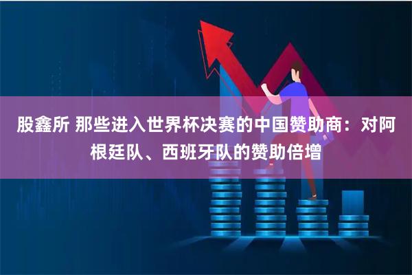 股鑫所 那些进入世界杯决赛的中国赞助商：对阿根廷队、西班牙队的赞助倍增