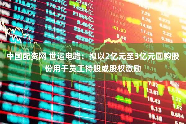 中国配资网 世运电路：拟以2亿元至3亿元回购股份用于员工持股或股权激励