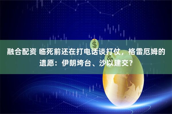 融合配资 临死前还在打电话谈打仗，格雷厄姆的遗愿：伊朗垮台、沙以建交？
